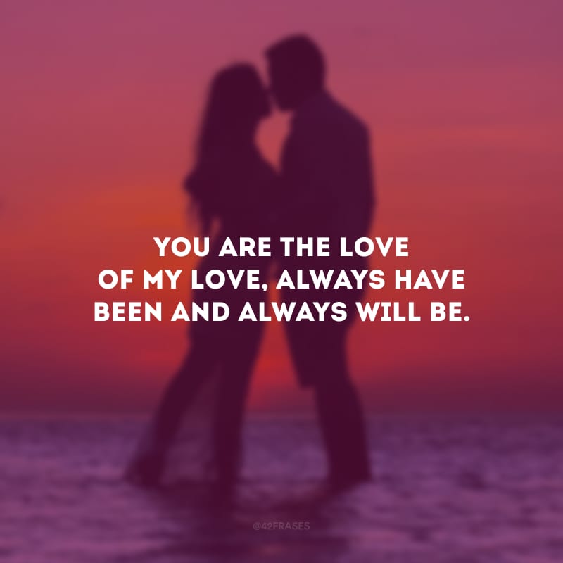 You are the love of my love, always have been and always will be. (Você é o amor do meu amor. Sempre foi e sempre será.)