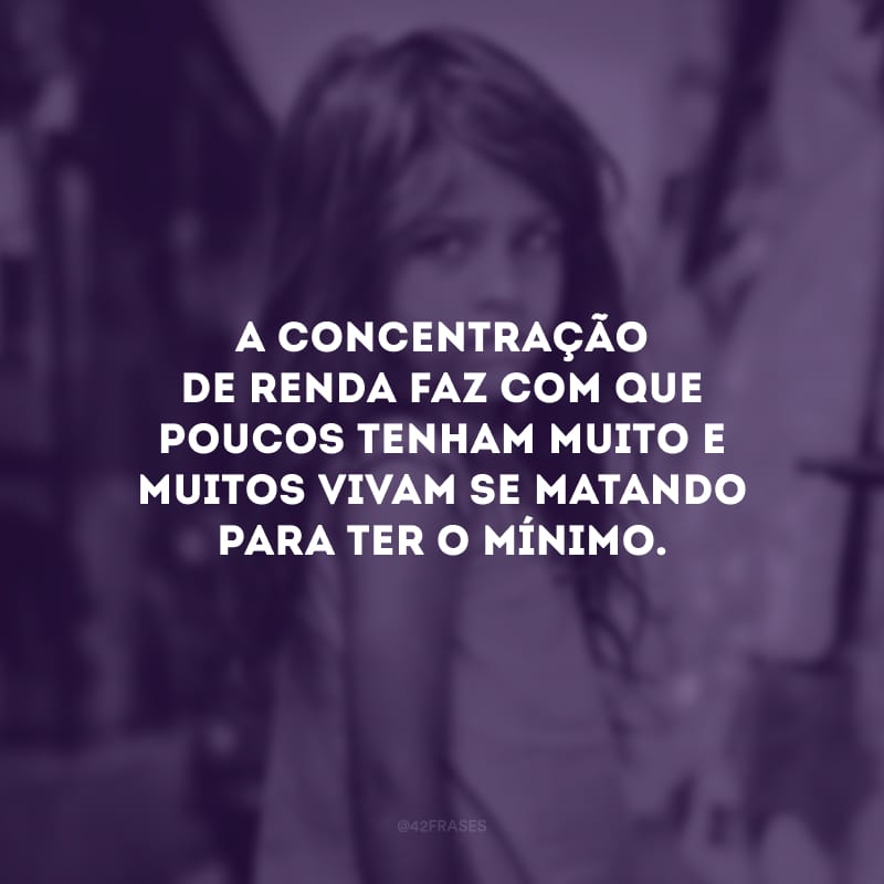 A concentração de renda faz com que poucos tenham muito e muitos vivam se matando para ter o mínimo.