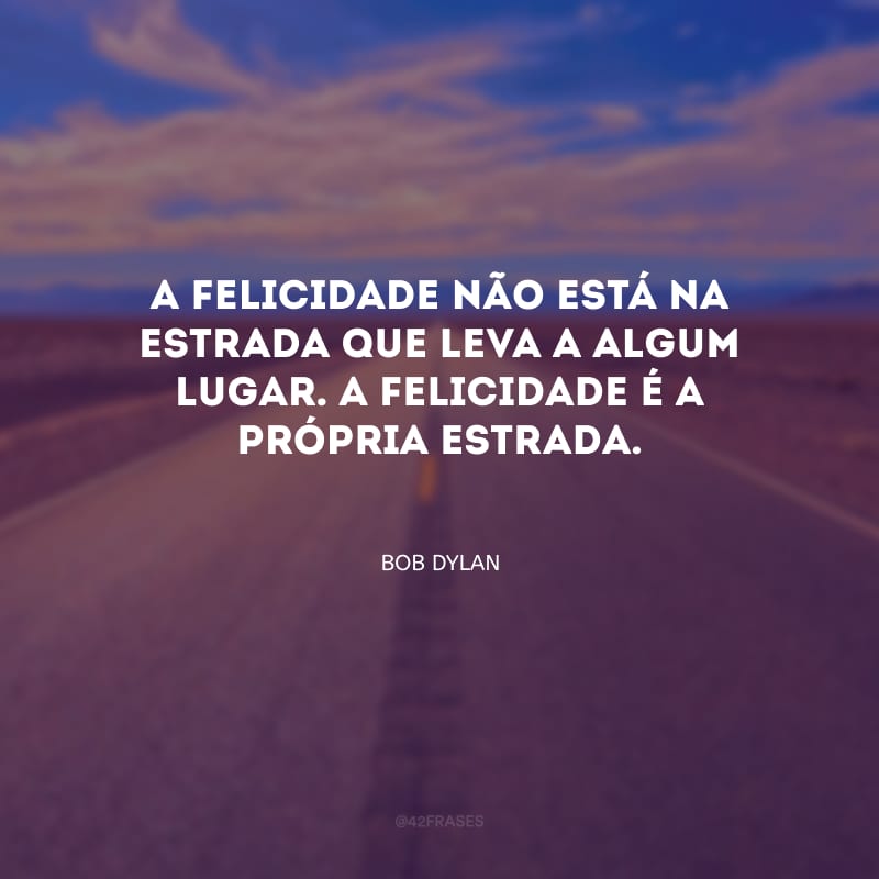 A felicidade não está na estrada que leva a algum lugar. A felicidade é a própria estrada.