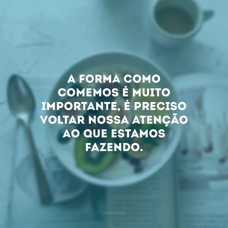 A forma como comemos é muito importante, é preciso voltar nossa atenção ao que estamos fazendo.