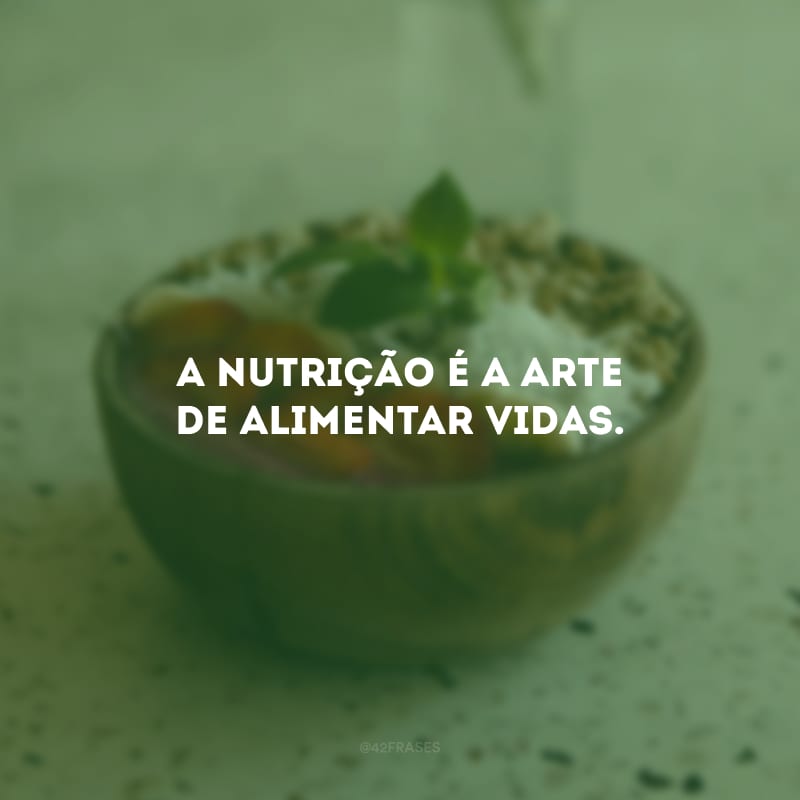 A nutrição é a arte de alimentar vidas.