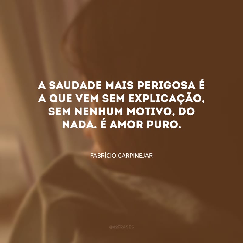 A saudade mais perigosa é a que vem sem explicação, sem nenhum motivo, do nada. É amor puro.