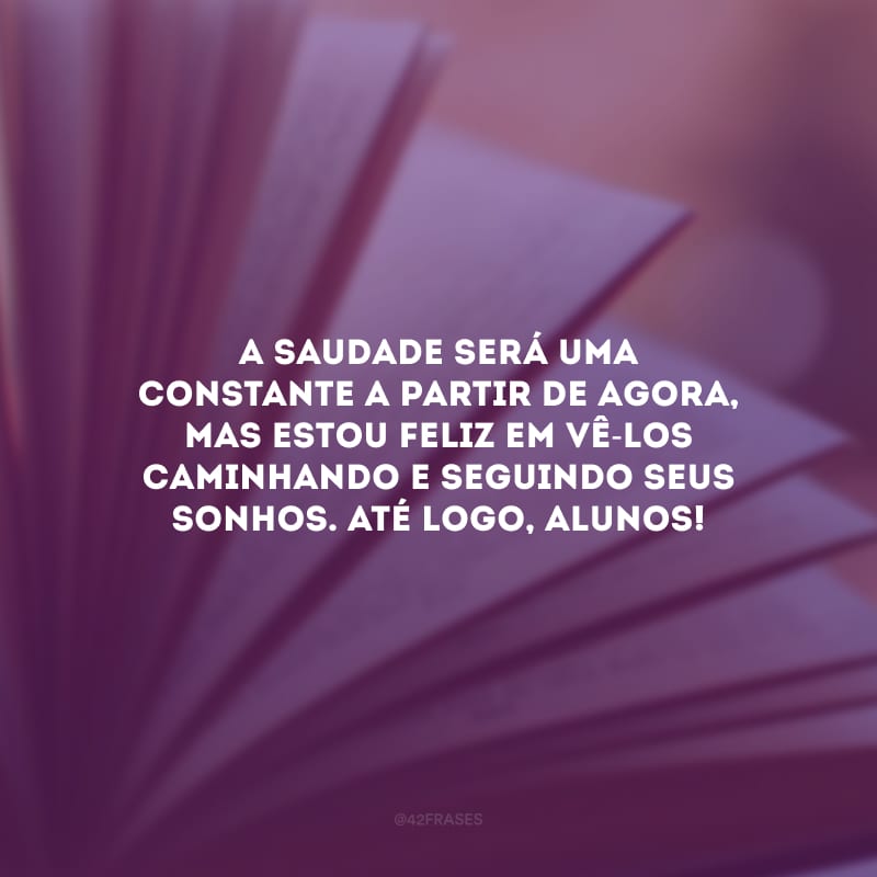 A saudade será uma constante a partir de agora, mas estou feliz em vê-los caminhando e seguindo seus sonhos. Até logo, alunos!