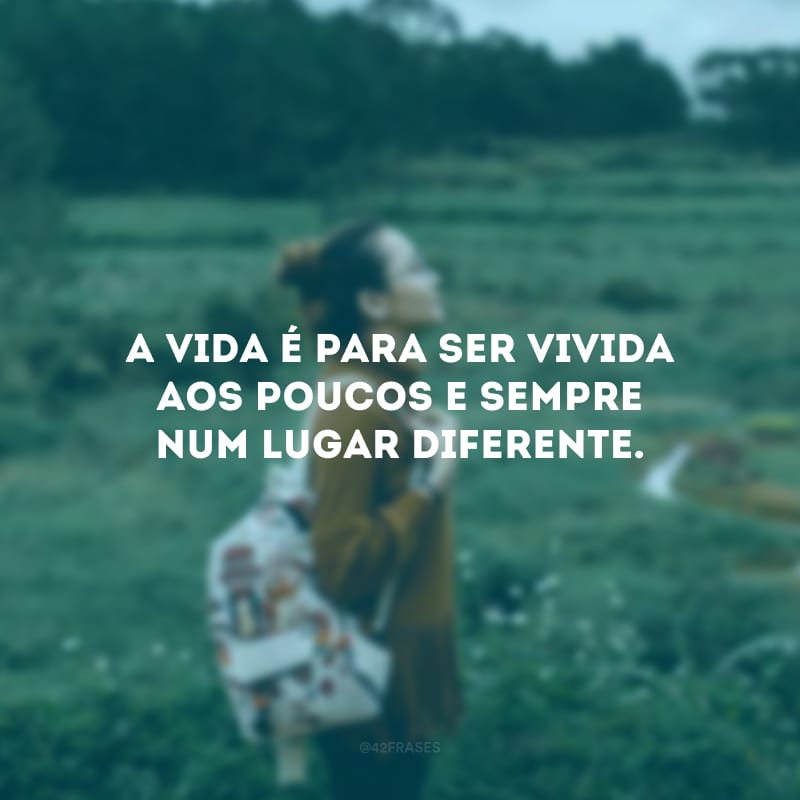 A vida é para ser vivida aos poucos e sempre num lugar diferente.