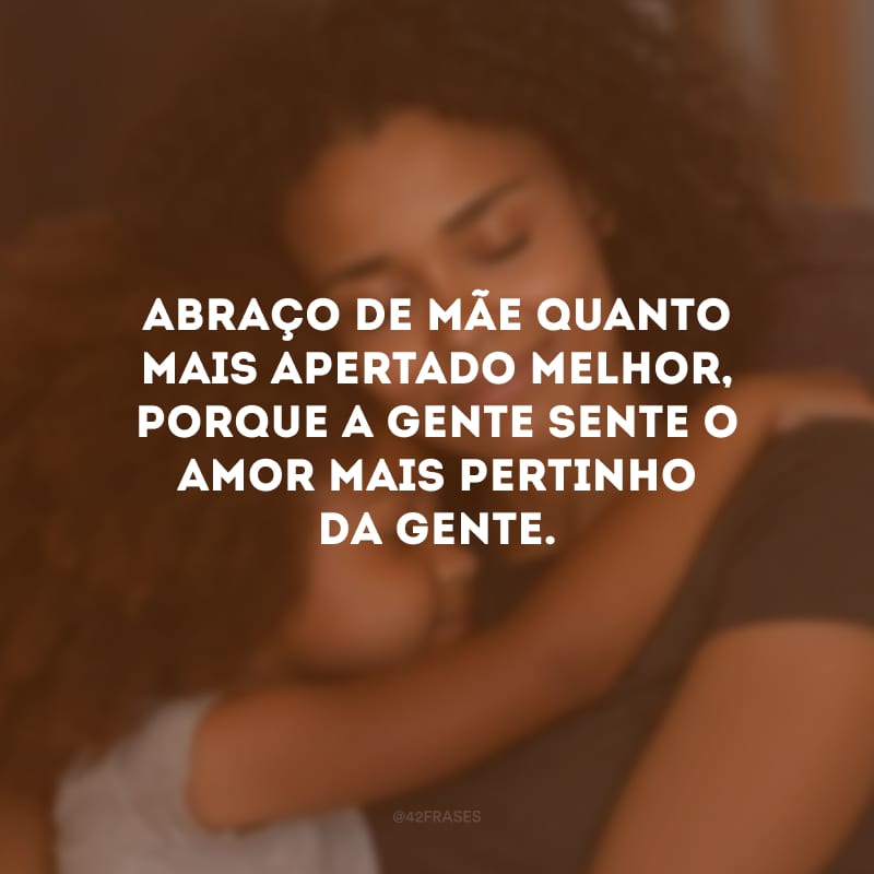 Abraço de mãe quanto mais apertado melhor, porque a gente sente o amor mais pertinho da gente.