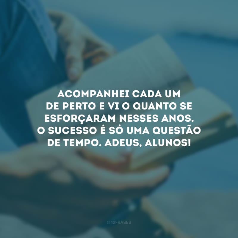 Acompanhei cada um de perto e vi o quanto se esforçaram nesses anos. O sucesso é só uma questão de tempo. Adeus, alunos!