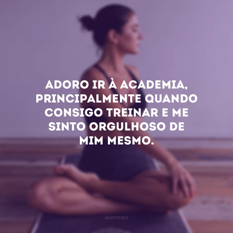 Adoro ir à academia, principalmente quando consigo treinar e me sinto orgulhoso de mim mesmo.