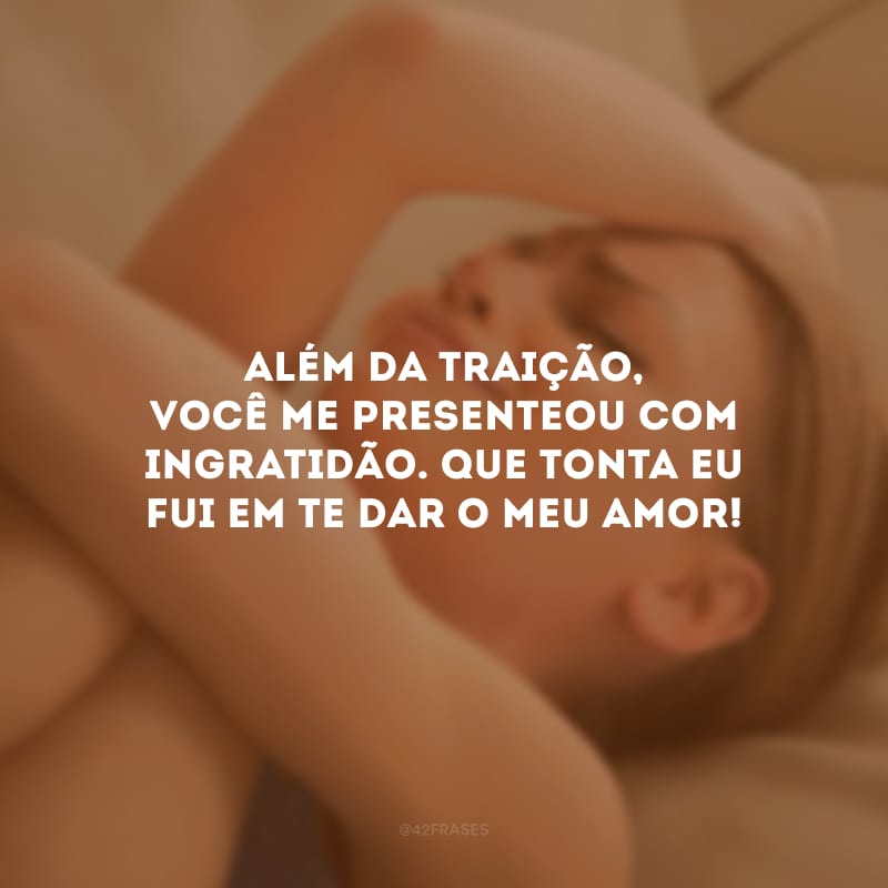 Além da traição, você me presenteou com ingratidão. Que tonta eu fui em te dar o meu amor!