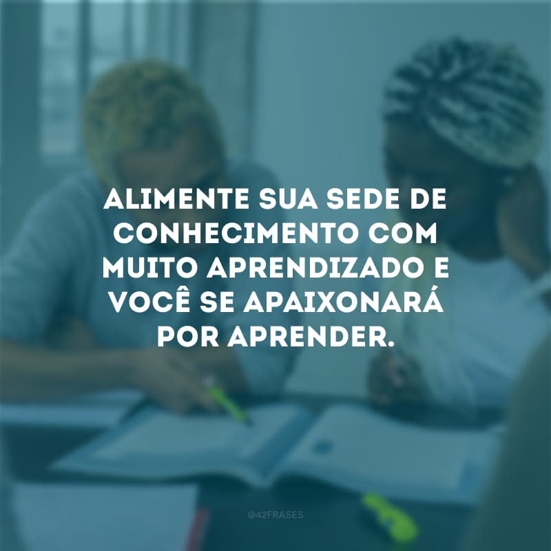 Alimente sua sede de conhecimento com muito aprendizado e você se apaixonará por aprender.