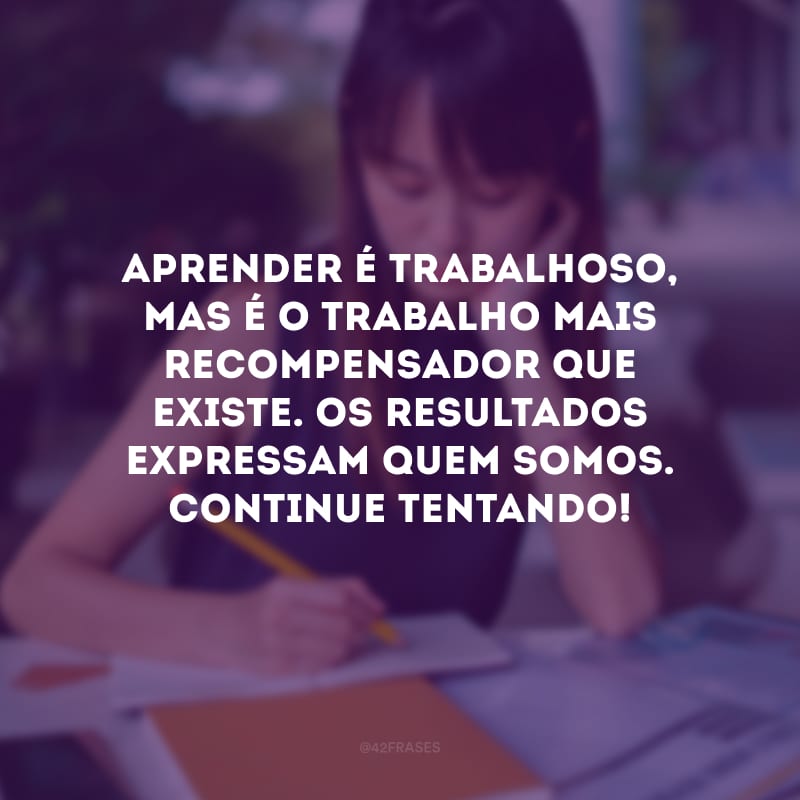 Aprender é trabalhoso, mas é o trabalho mais recompensador que existe. Os resultados expressam quem somos. Continue tentando!