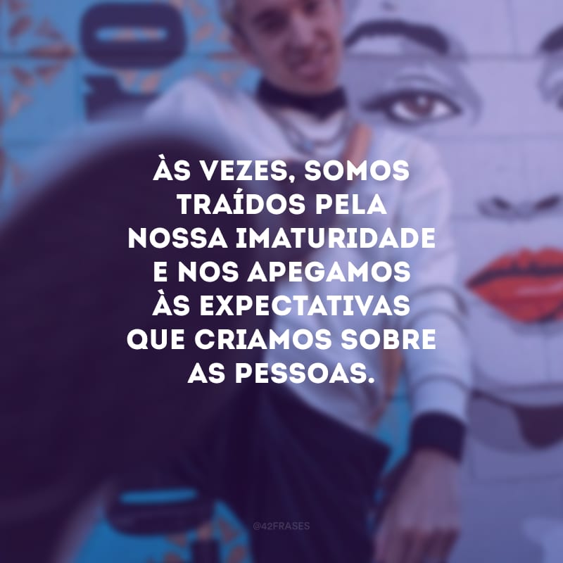 Às vezes, somos traídos pela nossa imaturidade e nos apegamos às expectativas que criamos sobre as pessoas.