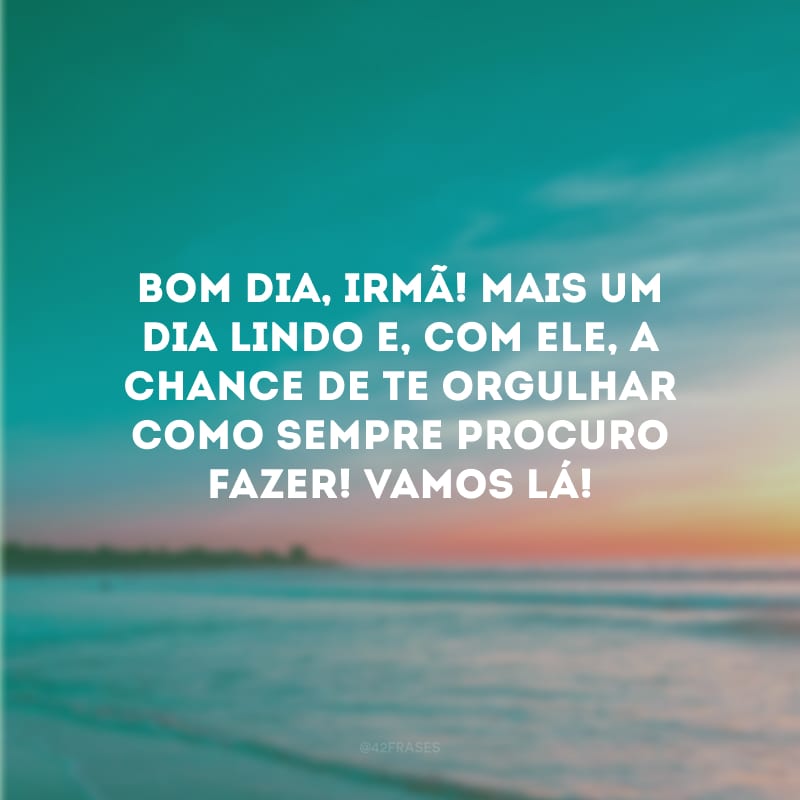 Bom dia, irmã! Mais um dia lindo e, com ele, a chance de te orgulhar como sempre procuro fazer! Vamos lá!