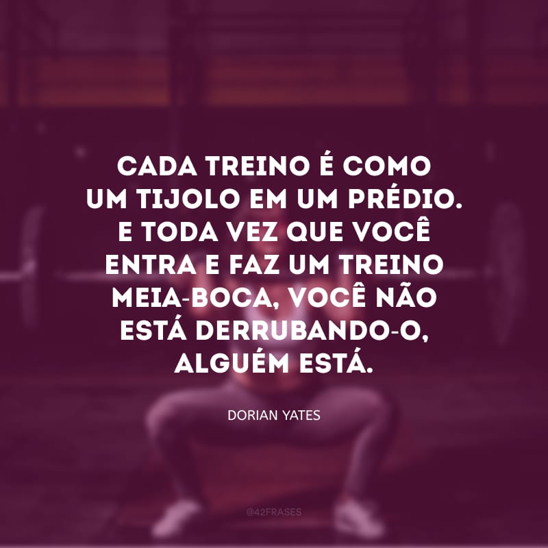 Cada treino é como um tijolo em um prédio. E toda vez que você entra e faz um treino meia-boca, você não está derrubando-o, alguém está.