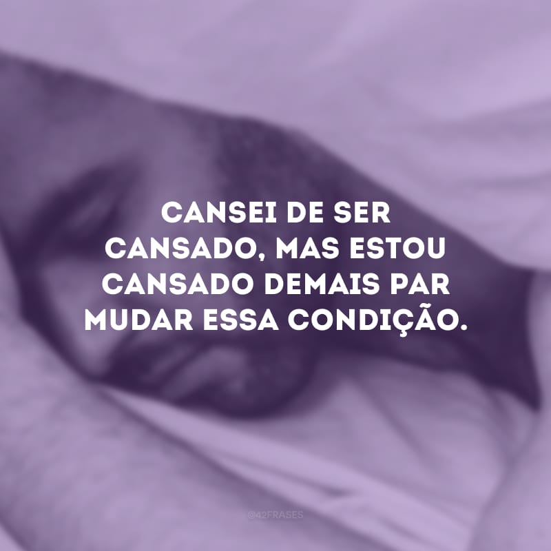 Cansei de ser cansado, mas estou cansado demais par mudar essa condição.