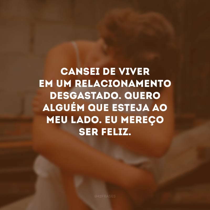 Cansei de viver em um relacionamento desgastado. Quero alguém que esteja ao meu lado. Eu mereço ser feliz.