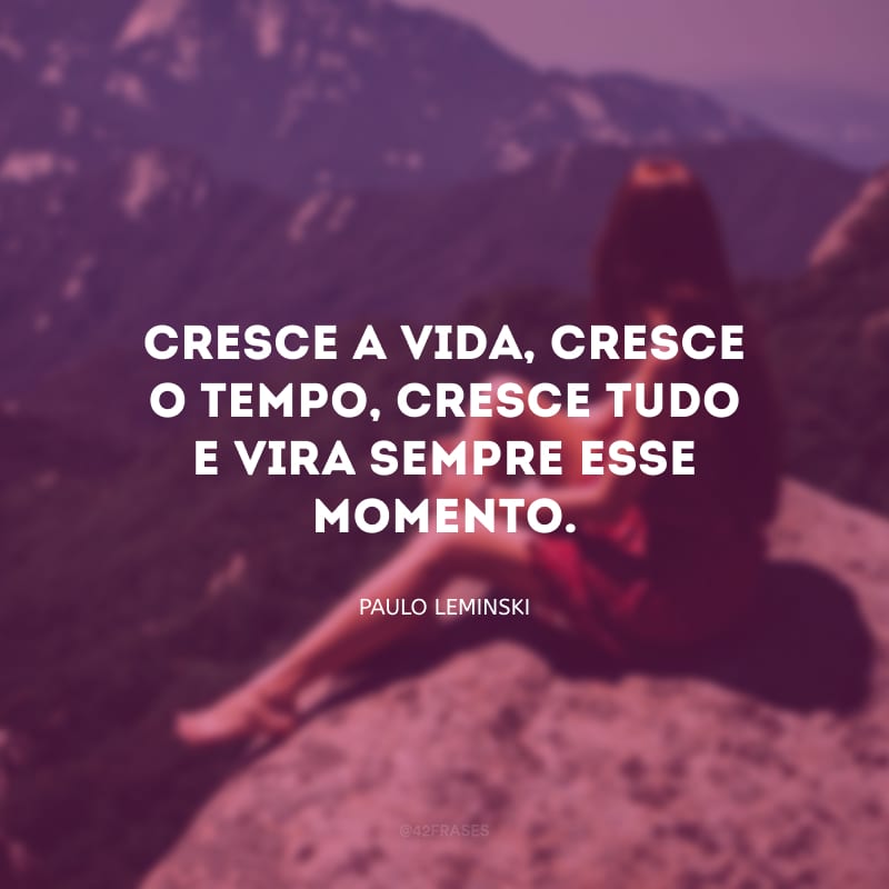 Cresce a vida, cresce o tempo, cresce tudo e vira sempre esse momento.