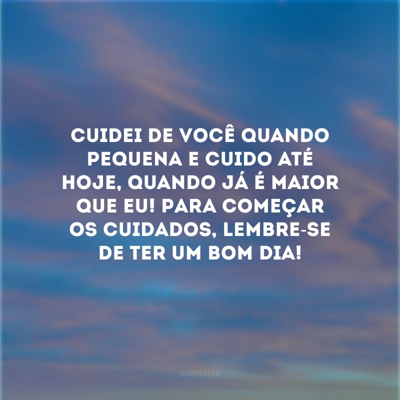 Cuidei de você quando pequena e cuido até hoje, quando já é maior que eu! Para começar os cuidados, lembre-se de ter um bom dia!