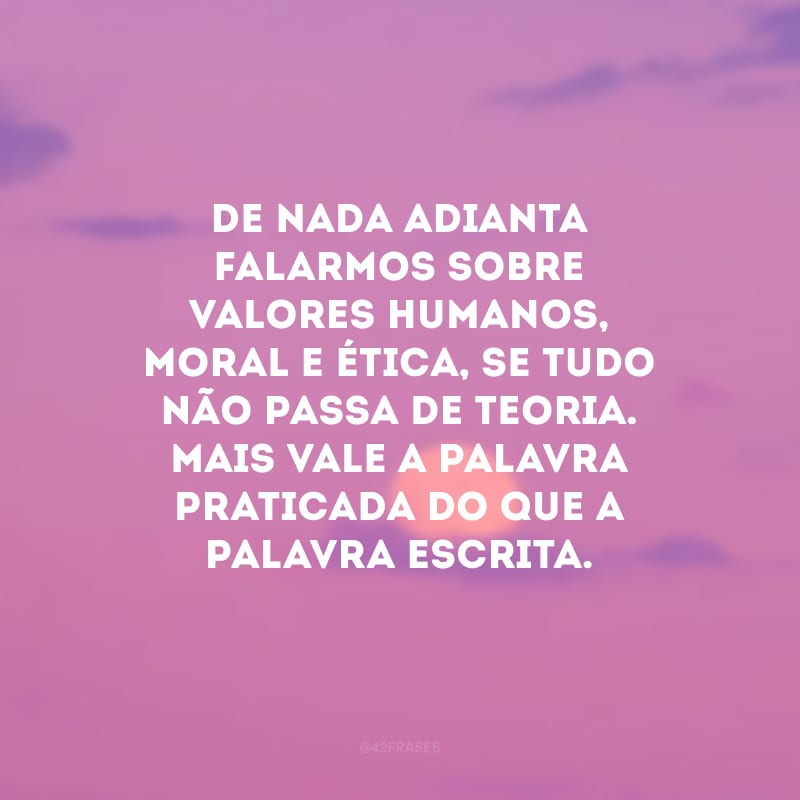 De nada adianta falarmos sobre valores humanos, moral e ética, se tudo não passa de teoria. Mais vale a palavra praticada do que a palavra escrita.