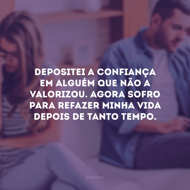 Depositei a confiança em alguém que não a valorizou. Agora sofro para refazer minha vida depois de tanto tempo.