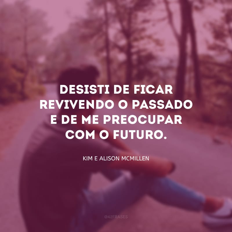 Desisti de ficar revivendo o passado e de me preocupar com o futuro.