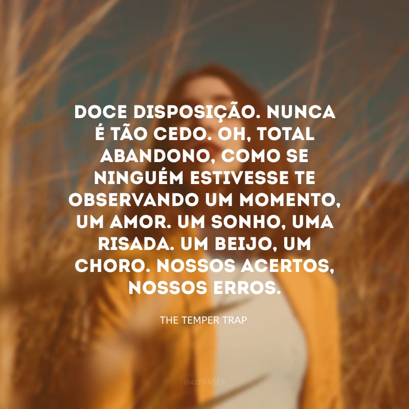 Doce disposição. Nunca é tão cedo. Oh, total abandono, como se ninguém estivesse te observando um momento, um amor. Um sonho, uma risada. Um beijo, um choro. Nossos acertos, nossos erros.