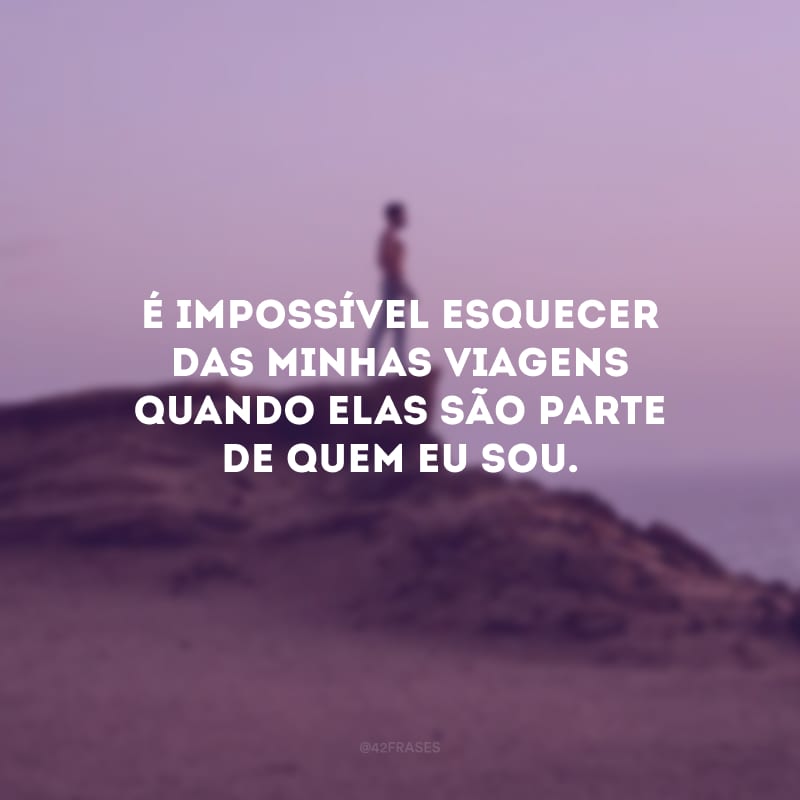 É impossível esquecer das minhas viagens quando elas são parte de quem eu sou.