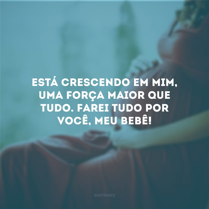 Está crescendo em mim, uma força maior que tudo. Farei tudo por você, meu bebê!