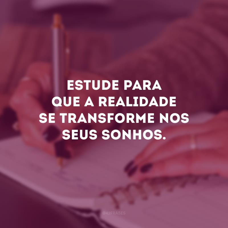 Estude para que a realidade se transforme nos seus sonhos.