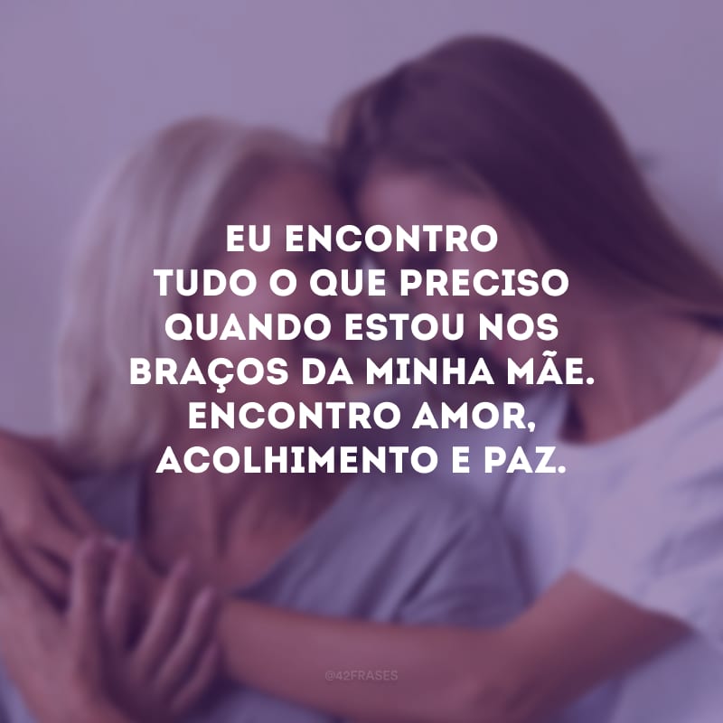 Eu encontro tudo o que preciso quando estou nos braços da minha mãe. Encontro amor, acolhimento e paz.