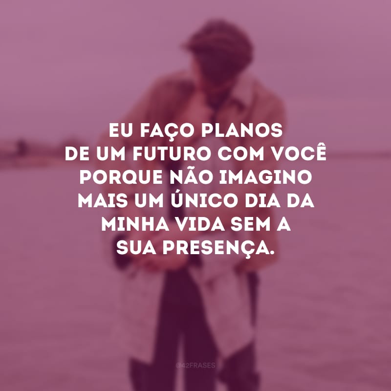 Eu faço planos de um futuro com você porque não imagino mais um único dia da minha vida sem a sua presença. 