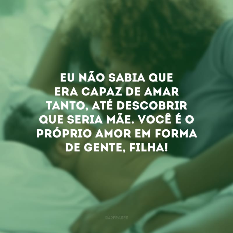 Eu não sabia que era capaz de amar tanto, até descobrir que seria mãe. Você é o próprio amor em forma de gente, filha! 