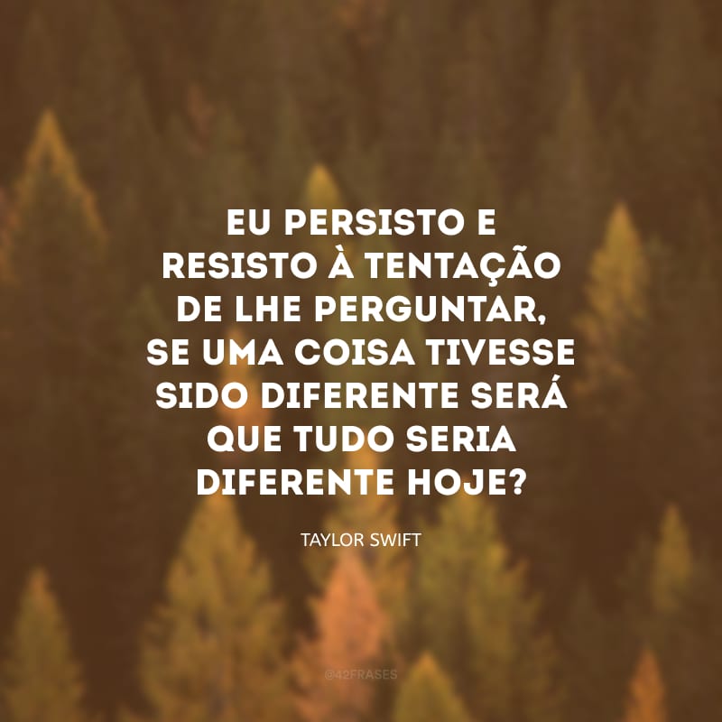 Eu persisto e resisto à tentação de lhe perguntar, se uma coisa tivesse sido diferente será que tudo seria diferente hoje?