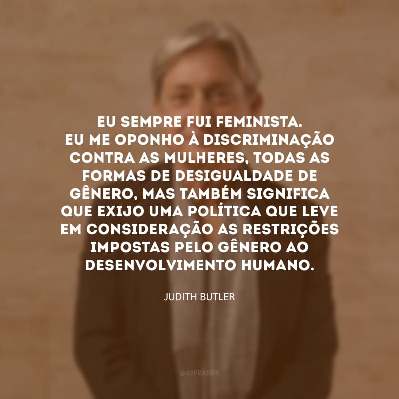 Eu sempre fui feminista. Eu me oponho à discriminação contra as mulheres, todas as formas de desigualdade de gênero, mas também significa que exijo uma política que leve em consideração as restrições impostas pelo gênero ao desenvolvimento humano.