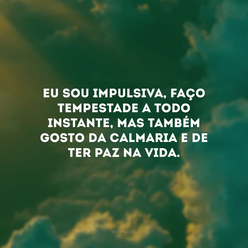 Eu sou impulsiva, faço tempestade a todo instante, mas também gosto da calmaria e de ter paz na vida.