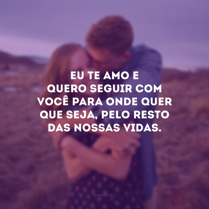 Eu te amo e quero seguir com você para onde quer que seja, pelo resto das nossas vidas. 