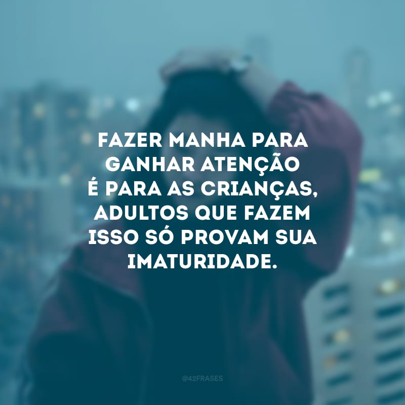 Fazer manha para ganhar atenção é para as crianças, adultos que fazem isso só provam sua imaturidade.