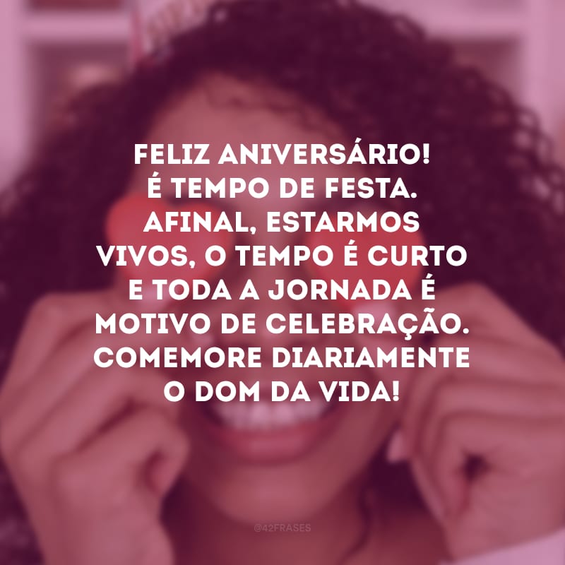 Feliz aniversário! É tempo de festa. Afinal, estarmos vivos, o tempo é curto e toda a jornada é motivo de celebração. Comemore diariamente o dom da vida!