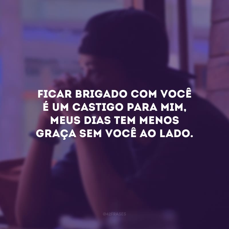 Ficar brigado com você é um castigo para mim, meus dias tem menos graça sem você ao lado.