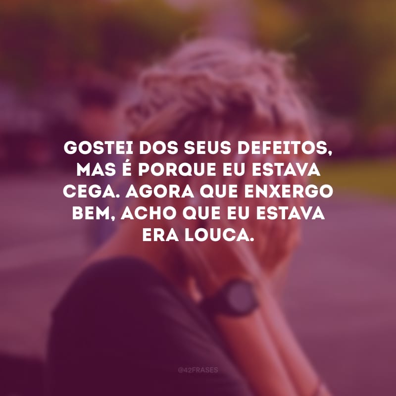 Gostei dos seus defeitos, mas é porque eu estava cega. Agora que enxergo bem, acho que eu estava era louca.