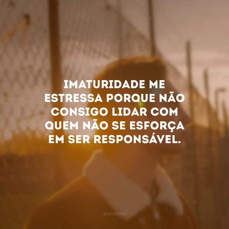 Imaturidade me estressa porque não consigo lidar com quem não se esforça em ser responsável.