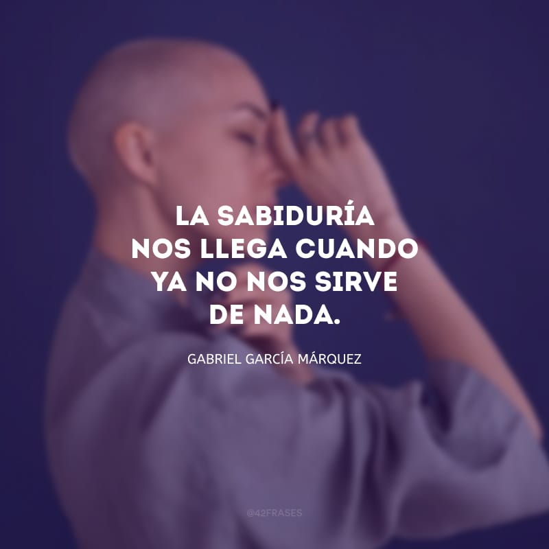 La sabiduría nos llega cuando ya no nos sirve de nada. (A sabedoria nos chega quando já não serve de mais nada.)