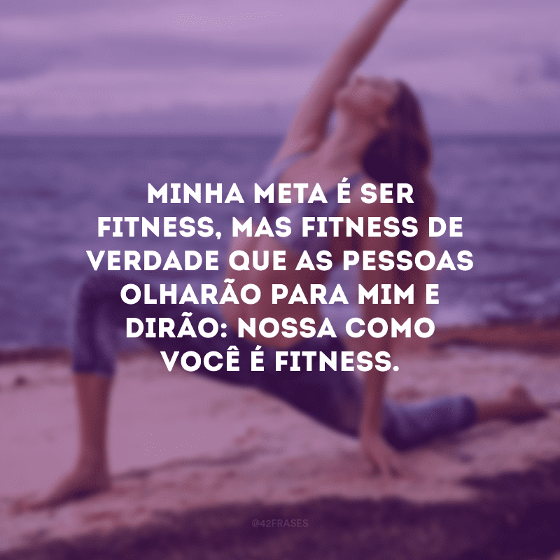 Minha meta é ser fitness, mas fitness de verdade que as pessoas olharão para mim e dirão: nossa como você é fitness.