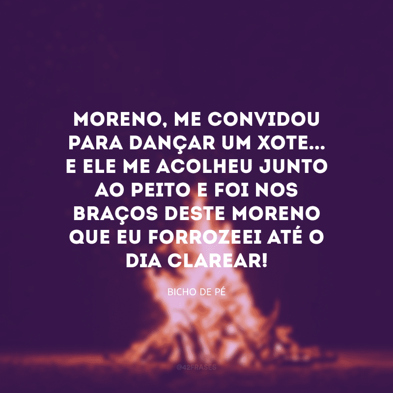 Moreno, me convidou para dançar um xote... E ele me acolheu junto ao peito e foi nos braços deste moreno que eu forrozeei até o dia clarear!