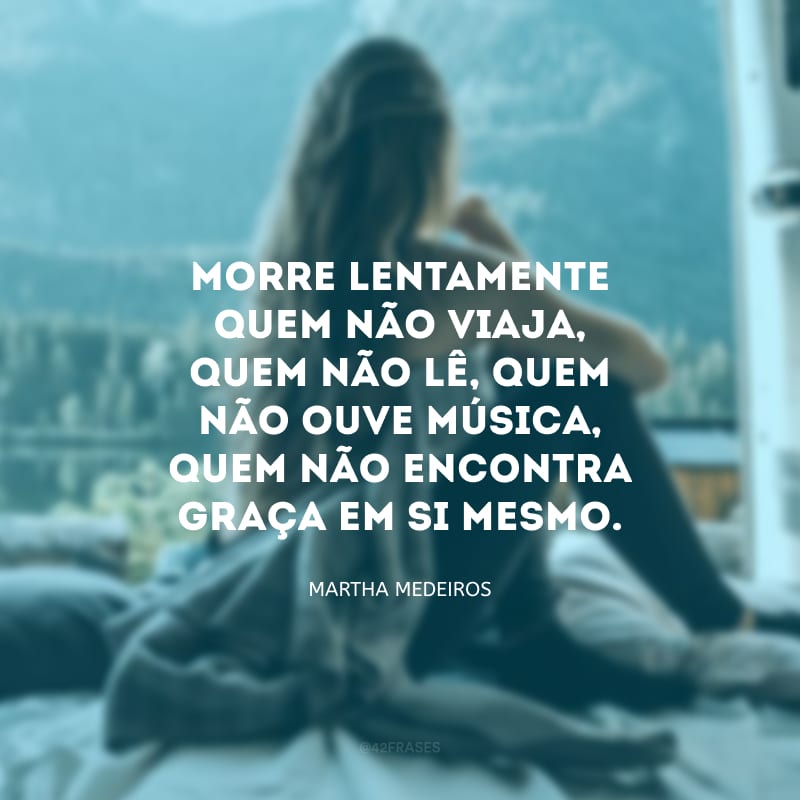 Morre lentamente quem não viaja, quem não lê, quem não ouve música, quem não encontra graça em si mesmo.