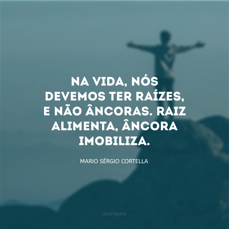 Na vida, nós devemos ter raízes, e não âncoras. Raiz alimenta, âncora imobiliza.