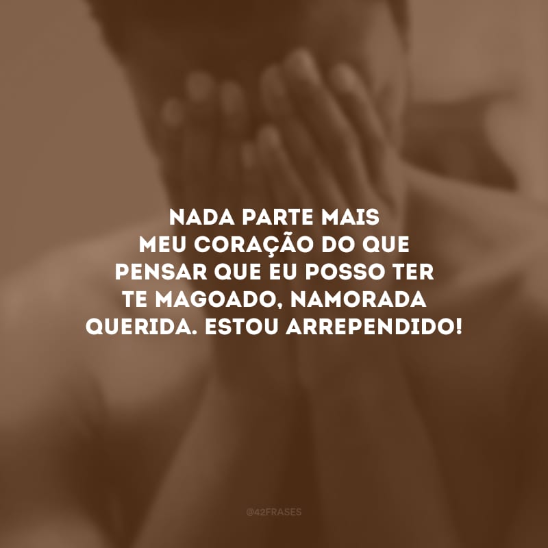 Nada parte mais meu coração do que pensar que eu posso ter te magoado, namorada querida. Estou arrependido!