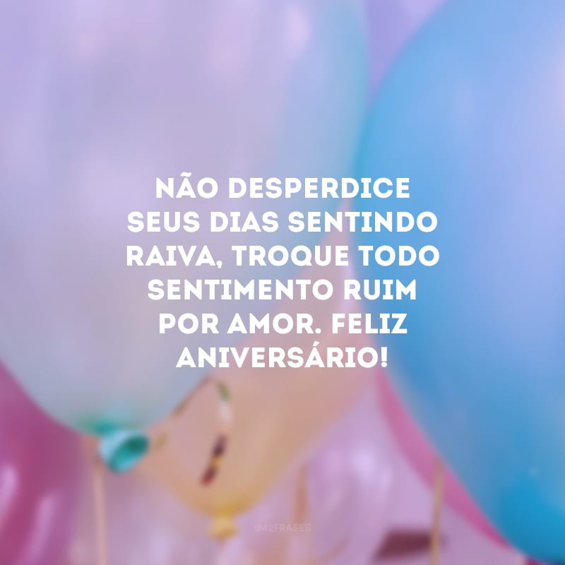 Não desperdice seus dias sentindo raiva, troque todo sentimento ruim por amor. Feliz aniversário!