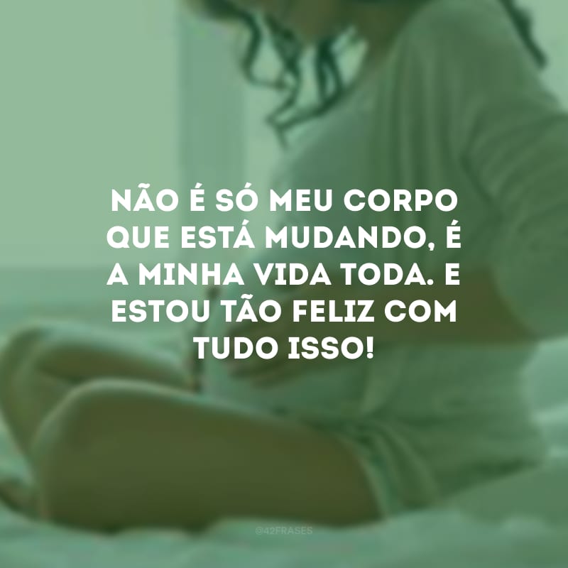 Não é só meu corpo que está mudando, é a minha vida toda. E estou tão feliz com tudo isso!