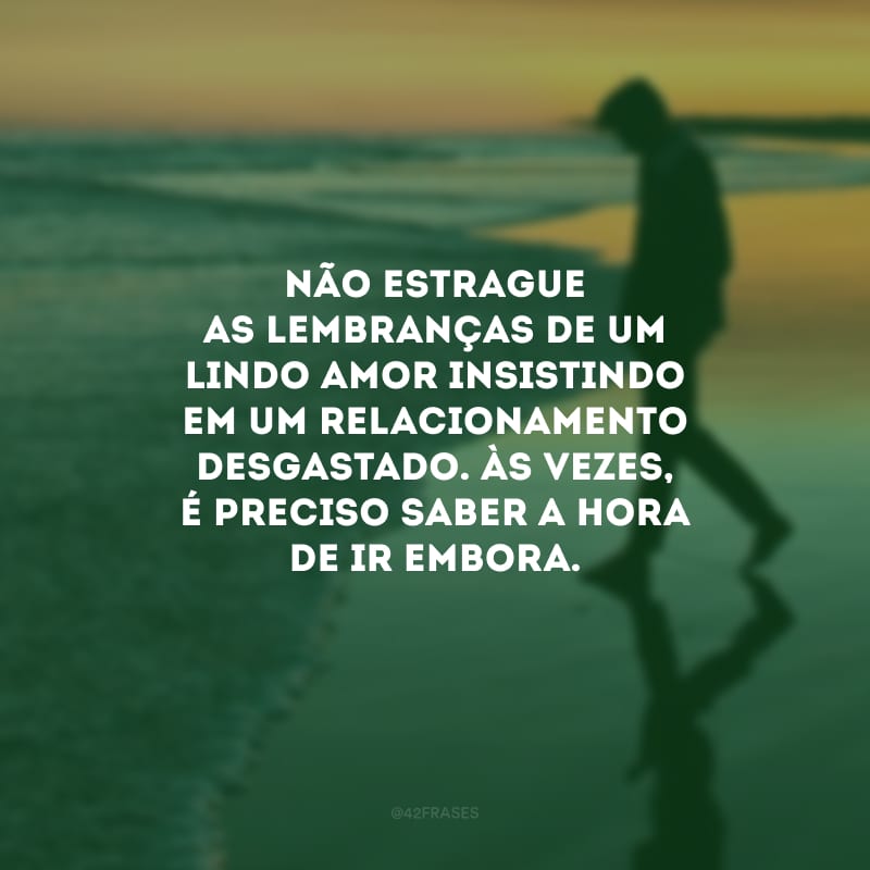 Não estrague as lembranças de um lindo amor insistindo em um relacionamento desgastado. Às vezes, é preciso saber a hora de ir embora.