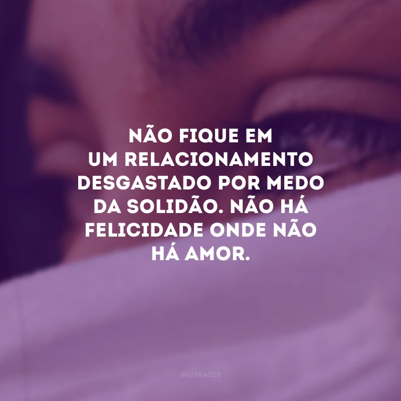 Não fique em um relacionamento desgastado por medo da solidão. Não há felicidade onde não há amor.